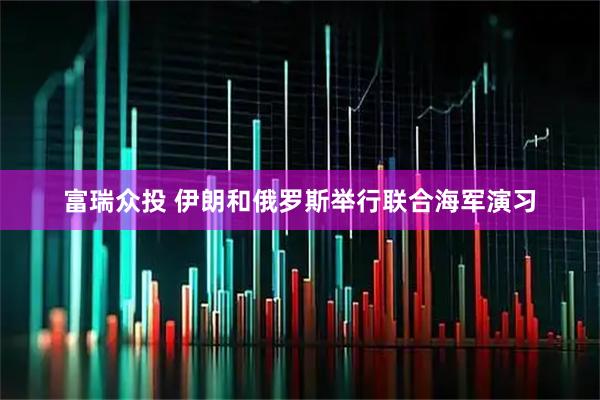 富瑞众投 伊朗和俄罗斯举行联合海军演习