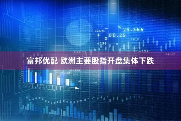 富邦优配 欧洲主要股指开盘集体下跌