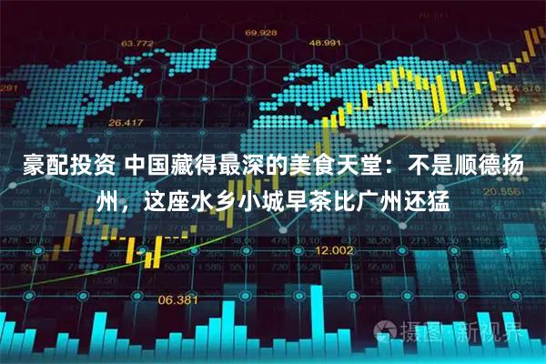 豪配投资 中国藏得最深的美食天堂：不是顺德扬州，这座水乡小城早茶比广州还猛