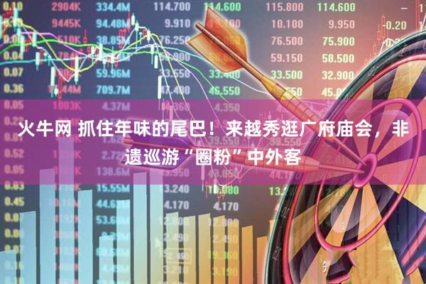 火牛网 抓住年味的尾巴！来越秀逛广府庙会，非遗巡游“圈粉”中外客
