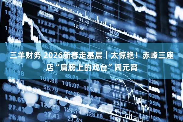三羊财务 2026新春走基层｜太惊艳！赤峰三座店“肩膀上的戏台”闹元宵
