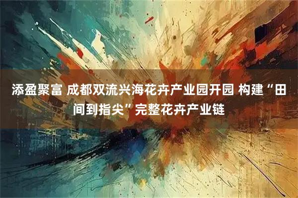 添盈聚富 成都双流兴海花卉产业园开园 构建“田间到指尖”完整花卉产业链