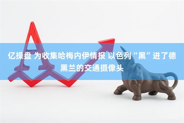 亿操盘 为收集哈梅内伊情报 以色列“黑”进了德黑兰的交通摄像头