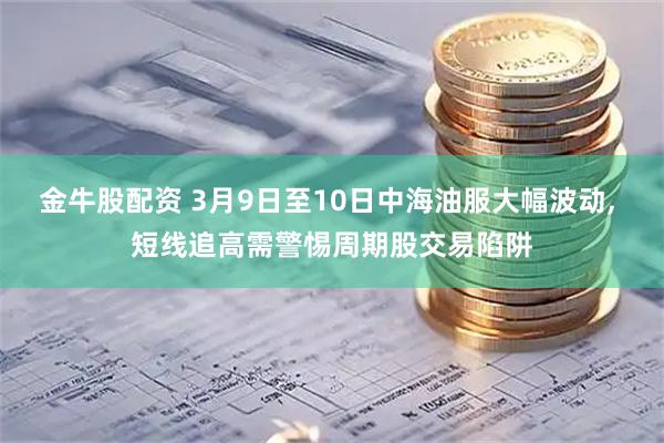 金牛股配资 3月9日至10日中海油服大幅波动, 短线追高需警惕周期股交易陷阱
