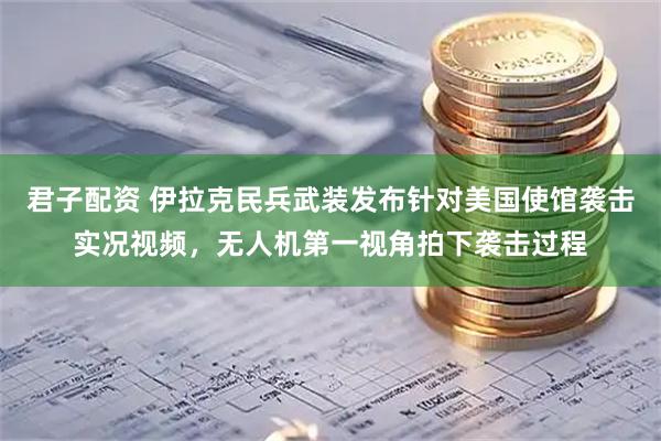 君子配资 伊拉克民兵武装发布针对美国使馆袭击实况视频，无人机第一视角拍下袭击过程