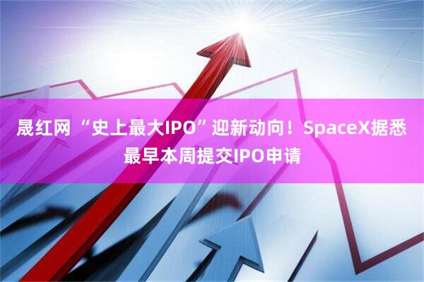 晟红网 “史上最大IPO”迎新动向！SpaceX据悉最早本周提交IPO申请