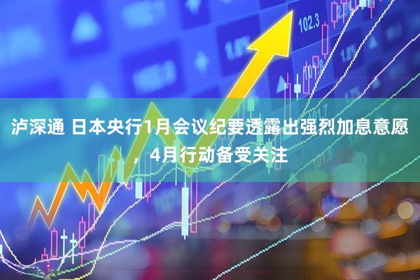 泸深通 日本央行1月会议纪要透露出强烈加息意愿，4月行动备受关注