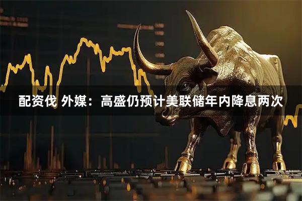 配资伐 外媒：高盛仍预计美联储年内降息两次