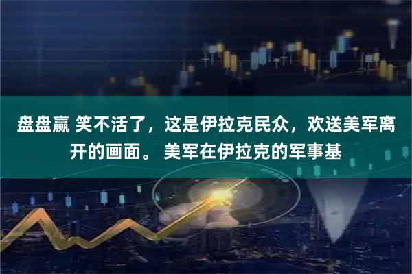盘盘赢 笑不活了，这是伊拉克民众，欢送美军离开的画面。 美军在伊拉克的军事基