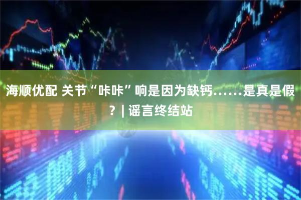 海顺优配 关节“咔咔”响是因为缺钙……是真是假？| 谣言终结站