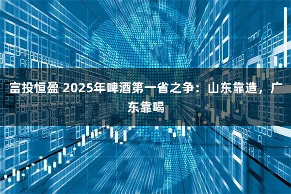 富投恒盈 2025年啤酒第一省之争：山东靠造，广东靠喝