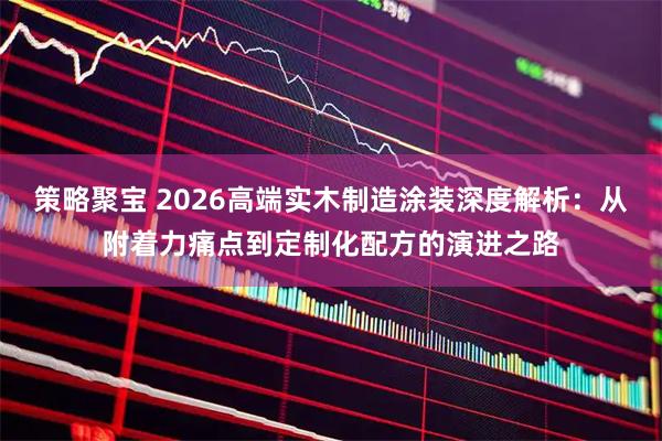 策略聚宝 2026高端实木制造涂装深度解析:从附着力痛点到定制化配方的演进之路
