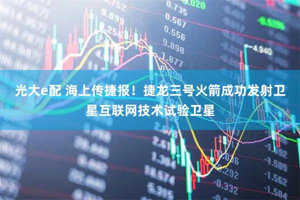 光大e配 海上传捷报！捷龙三号火箭成功发射卫星互联网技术试验卫星