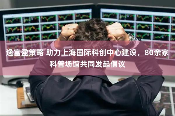 逸富盈策略 助力上海国际科创中心建设，80余家科普场馆共同发起倡议