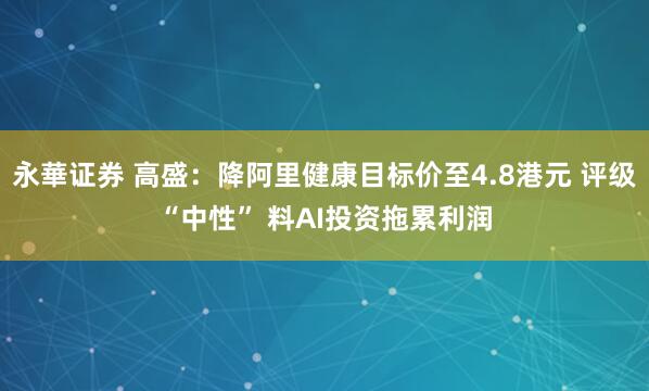 永華证券 高盛：降阿里健康目标价至4.8港元 评级“中性” 料AI投资拖累利润