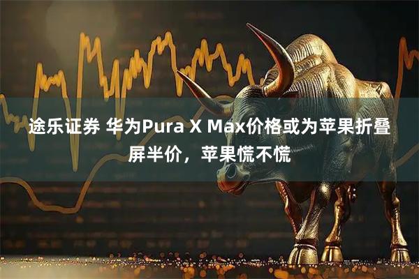 途乐证券 华为Pura X Max价格或为苹果折叠屏半价，苹果慌不慌