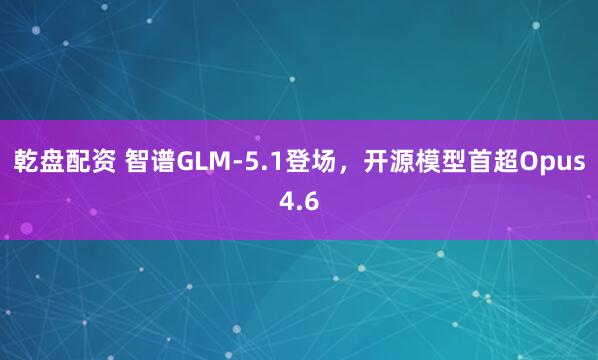 乾盘配资 智谱GLM-5.1登场，开源模型首超Opus4.6