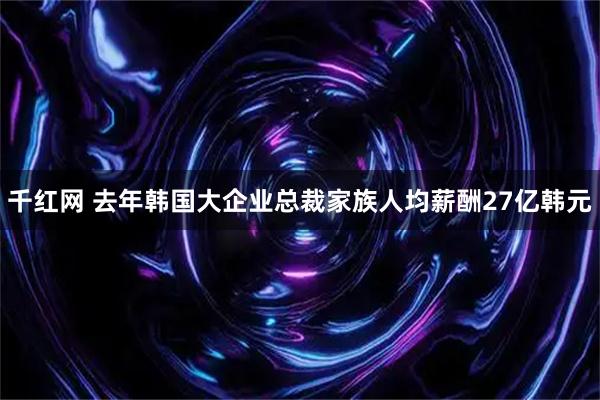 千红网 去年韩国大企业总裁家族人均薪酬27亿韩元
