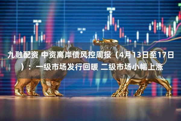 九融配资 中资离岸债风控周报（4月13日至17日 ）：一级市场发行回暖 二级市场小幅上涨