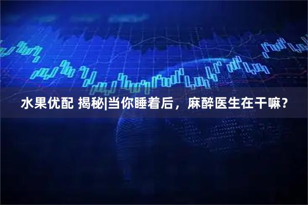 水果优配 揭秘|当你睡着后，麻醉医生在干嘛？