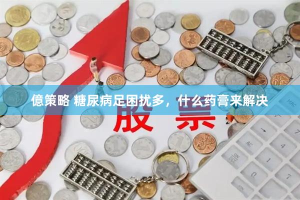 億策略 糖尿病足困扰多，什么药膏来解决
