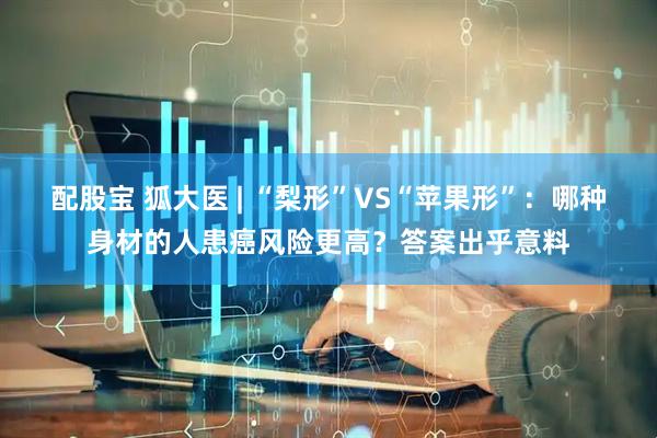 配股宝 狐大医 | “梨形”VS“苹果形”：哪种身材的人患癌风险更高？答案出乎意料
