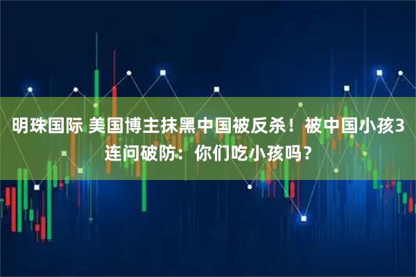 明珠国际 美国博主抹黑中国被反杀！被中国小孩3连问破防：你们吃小孩吗？