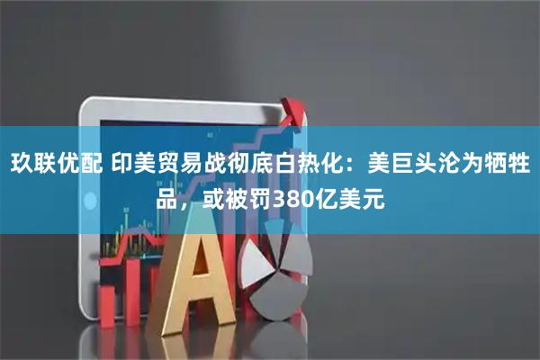 玖联优配 印美贸易战彻底白热化:美巨头沦为牺牲品,或被罚380亿美元