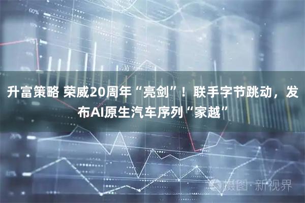 升富策略 荣威20周年“亮剑”！联手字节跳动，发布AI原生汽车序列“家越”