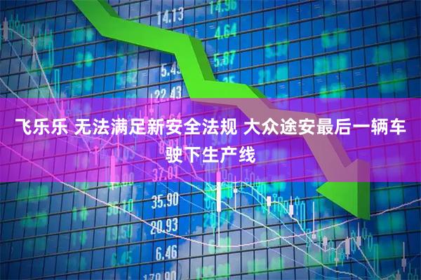 飞乐乐 无法满足新安全法规 大众途安最后一辆车驶下生产线