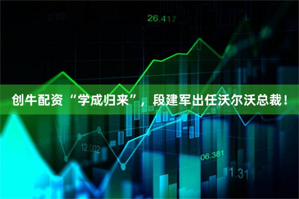 创牛配资 “学成归来”，段建军出任沃尔沃总裁！