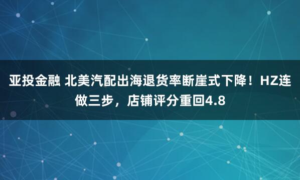 亚投金融 北美汽配出海退货率断崖式下降!HZ连做三步,店铺评分重回4.8