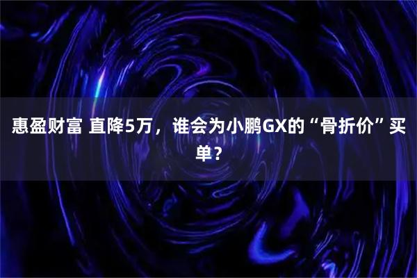 惠盈财富 直降5万，谁会为小鹏GX的“骨折价”买单？