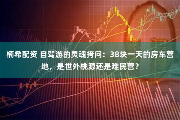 楠希配资 自驾游的灵魂拷问:38块一天的房车营地,是世外桃源还是难民营?