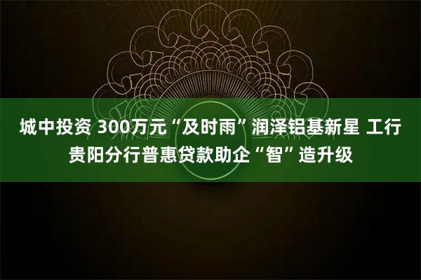 城中投资 300万元“及时雨”润泽铝基新星 工行贵阳分行普惠贷款助企“智”造升级