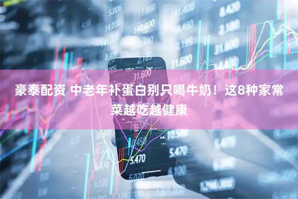 豪泰配资 中老年补蛋白别只喝牛奶！这8种家常菜越吃越健康
