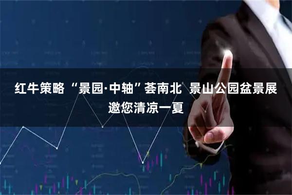 红牛策略 “景园·中轴”荟南北 景山公园盆景展邀您清凉一夏