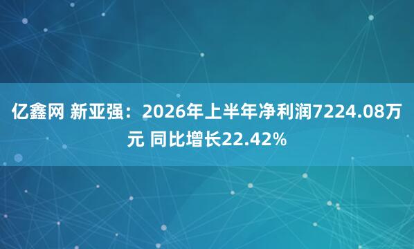 亿鑫网 新亚强：2026年上半年净利润7224.08万元 同比增长22.42%