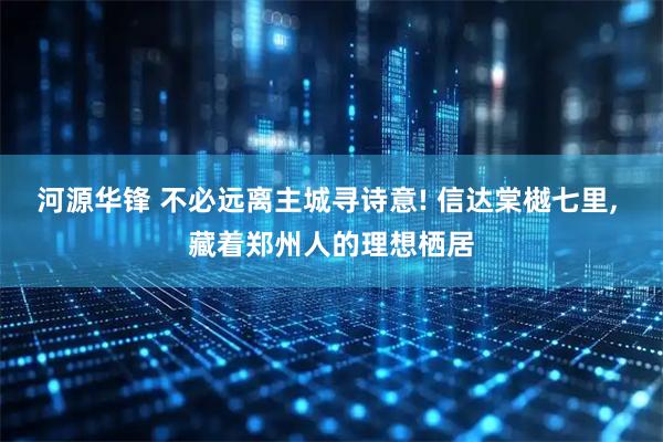 河源华锋 不必远离主城寻诗意! 信达棠樾七里, 藏着郑州人的理想栖居