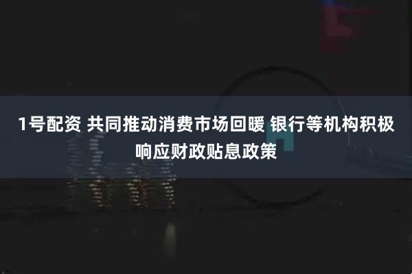1号配资 共同推动消费市场回暖 银行等机构积极响应财政贴息政策