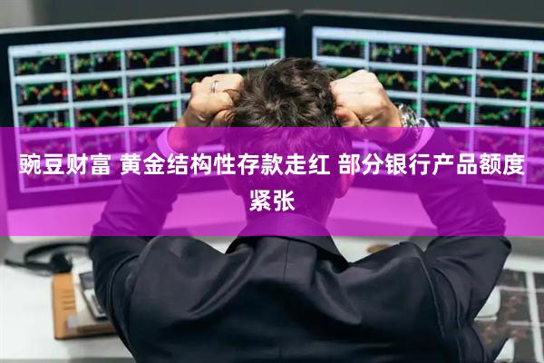 豌豆财富 黄金结构性存款走红 部分银行产品额度紧张