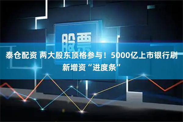 泰仓配资 两大股东顶格参与！5000亿上市银行刷新增资“进度条”