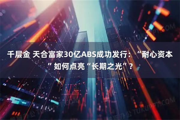 千层金 天合富家30亿ABS成功发行：“耐心资本”如何点亮“长期之光”？
