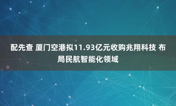 配先查 厦门空港拟11.93亿元收购兆翔科技 布局民航智能化领域