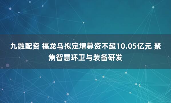 九融配资 福龙马拟定增募资不超10.05亿元 聚焦智慧环卫与装备研发