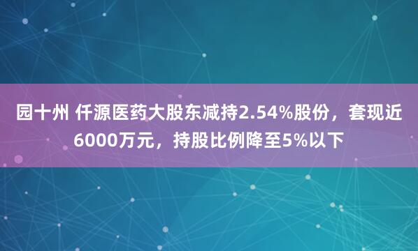 园十州 仟源医药大股东减持2.54%股份，套现近6000万元，持股比例降至5%以下