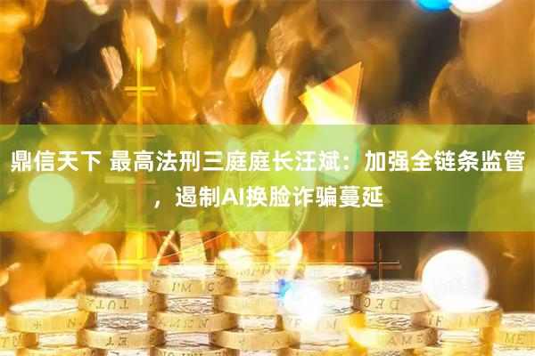 鼎信天下 最高法刑三庭庭长汪斌：加强全链条监管，遏制AI换脸诈骗蔓延