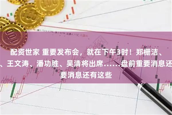 配资世家 重要发布会，就在下午3时！郑栅洁、蓝佛安、王文涛、潘功胜、吴清将出席……盘前重要消息还有这些