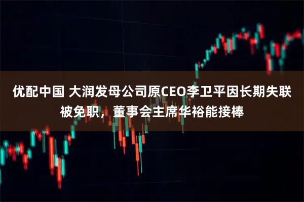 优配中国 大润发母公司原CEO李卫平因长期失联被免职，董事会主席华裕能接棒