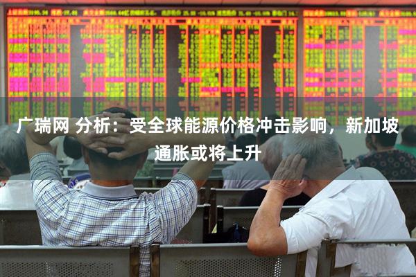 广瑞网 分析：受全球能源价格冲击影响，新加坡通胀或将上升